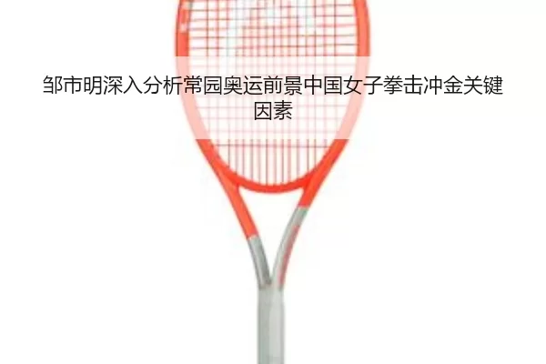 邹市明深入分析常园奥运前景中国女子拳击冲金关键因素